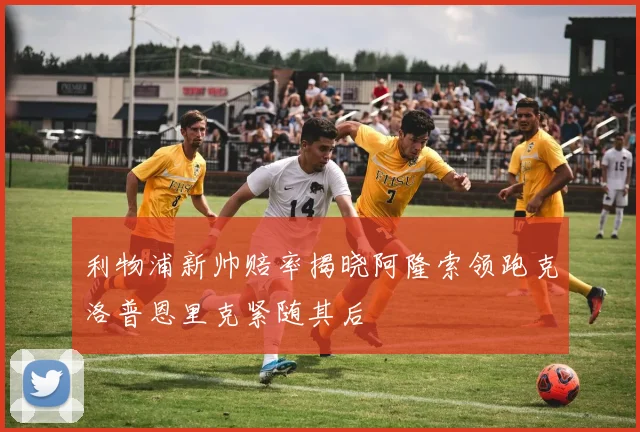 利物浦新帅赔率揭晓阿隆索领跑克洛普恩里克紧随其后