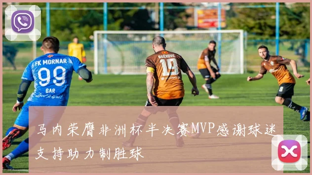 马内荣膺非洲杯半决赛MVP感谢球迷支持助力制胜球