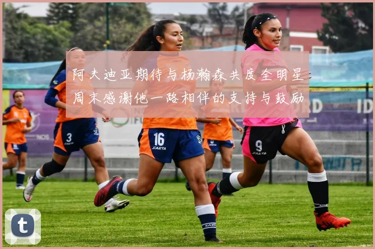 阿夫迪亚期待与杨瀚森共度全明星周末感谢他一路相伴的支持与鼓励
