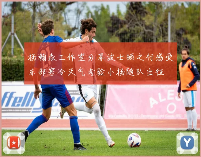 杨瀚森工作室分享波士顿之行感受东部寒冷天气考验小杨随队出征