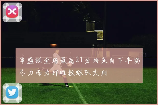 华盛顿全场最高21分均来自下半场尽力而为却难救球队失利