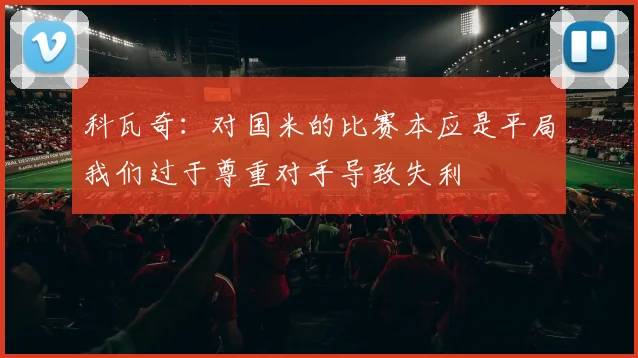 科瓦奇：对国米的比赛本应是平局我们过于尊重对手导致失利