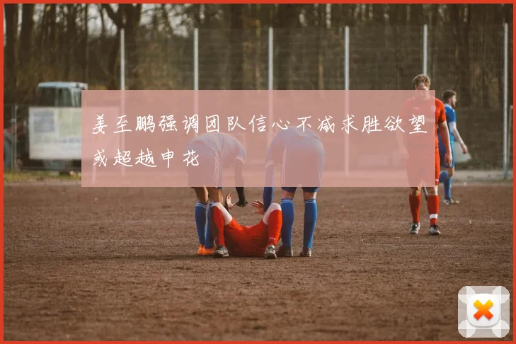 姜至鹏强调团队信心不减求胜欲望或超越申花
